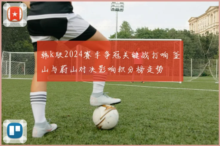 韩k联2024赛季争冠关键战打响 釜山与蔚山对决影响积分榜走势