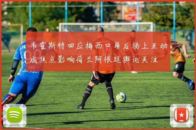 韦霍斯特回应梅西口角后场上互动成焦点影响荷兰阿根廷舆论关注