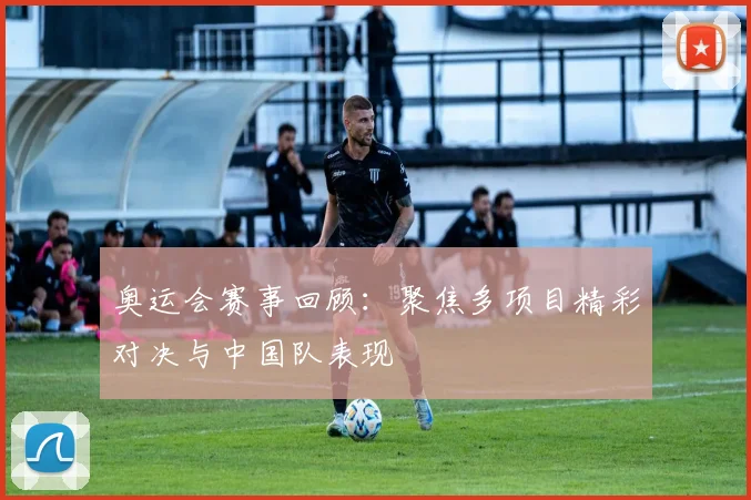奥运会赛事回顾:聚焦多项目精彩对决与中国队表现