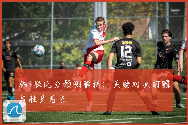韩K联比分预测解析：关键对决前瞻与胜负看点