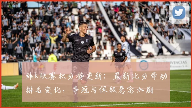 韩k联赛积分榜更新：最新比分牵动排名变化，争冠与保级悬念加剧