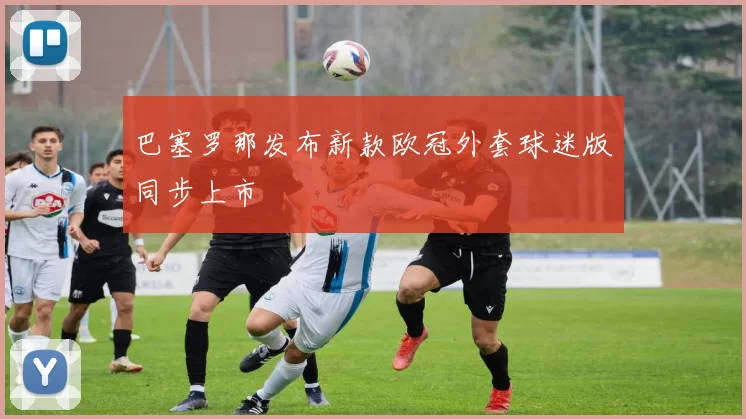 巴塞罗那发布新款欧冠外套球迷版同步上市