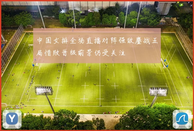 中国女排全场直播对阵强敌鏖战五局惜败晋级前景仍受关注