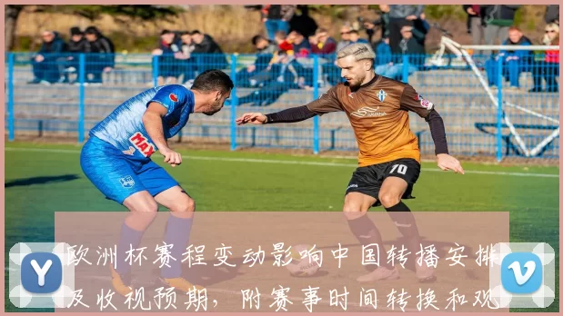欧洲杯赛程变动影响中国转播安排及收视预期，附赛事时间转换和观赛指南