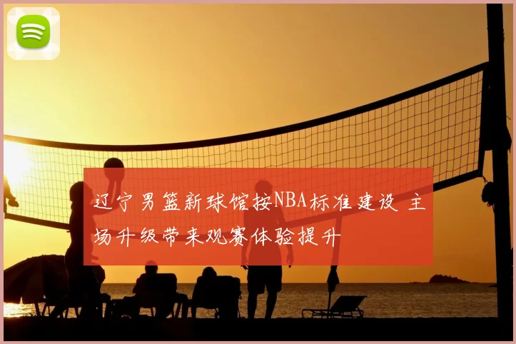 辽宁男篮新球馆按NBA标准建设 主场升级带来观赛体验提升