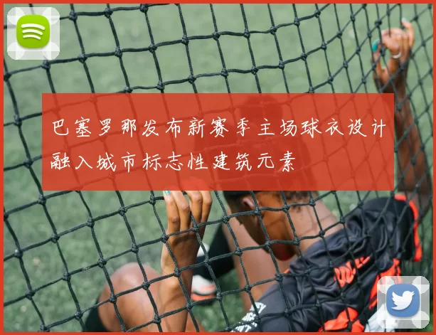 巴塞罗那发布新赛季主场球衣设计融入城市标志性建筑元素