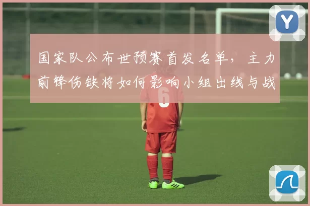 国家队公布世预赛首发名单，主力前锋伤缺将如何影响小组出线与战术调整