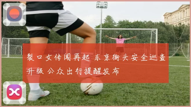 裂口女传闻再起 东京街头安全巡查升级 公众出行提醒发布