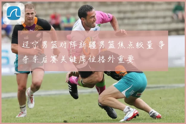 辽宁男篮对阵新疆男篮焦点较量 争夺季后赛关键席位格外重要