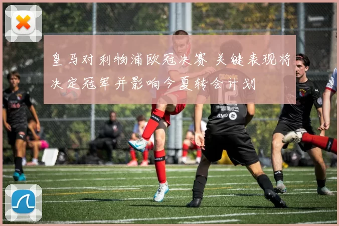 皇马对利物浦欧冠决赛 关键表现将决定冠军并影响今夏转会计划
