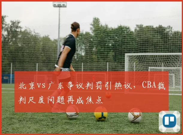 北京vs广东争议判罚引热议，CBA裁判尺度问题再成焦点