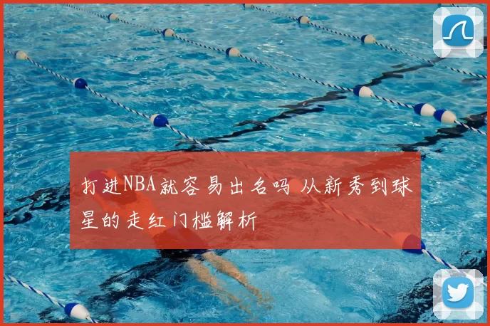 打进NBA就容易出名吗 从新秀到球星的走红门槛解析