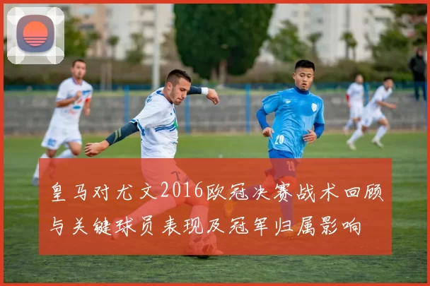 皇马对尤文2016欧冠决赛战术回顾与关键球员表现及冠军归属影响
