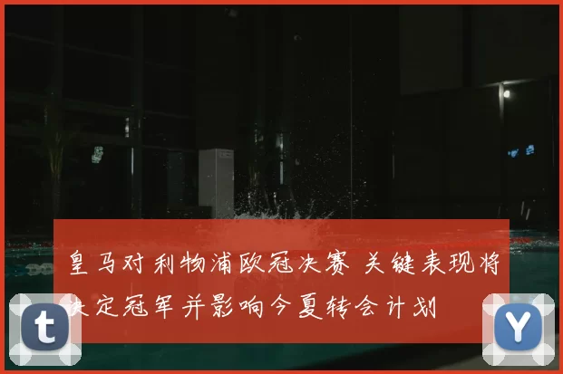 皇马对利物浦欧冠决赛 关键表现将决定冠军并影响今夏转会计划