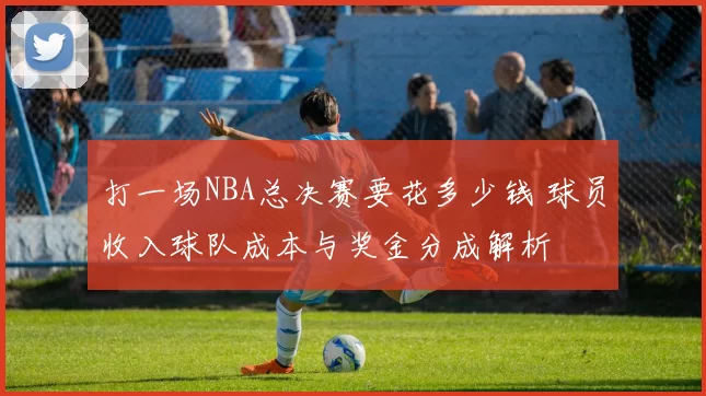 打一场NBA总决赛要花多少钱 球员收入球队成本与奖金分成解析