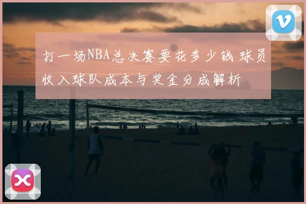 打一场NBA总决赛要花多少钱 球员收入球队成本与奖金分成解析