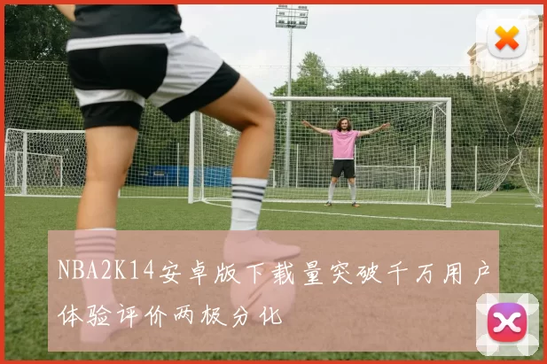 NBA2K14安卓版下载量突破千万用户体验评价两极分化