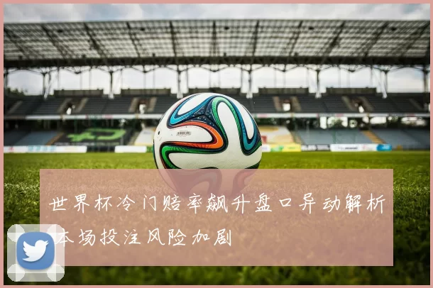 世界杯冷门赔率飙升盘口异动解析 本场投注风险加剧