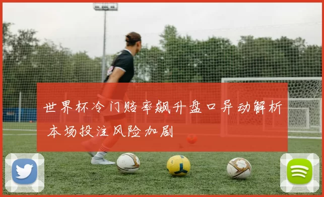 世界杯冷门赔率飙升盘口异动解析 本场投注风险加剧