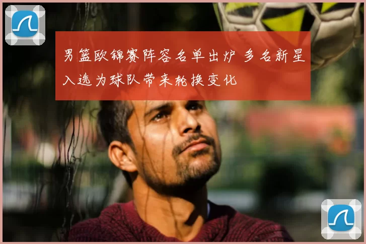 男篮欧锦赛阵容名单出炉 多名新星入选为球队带来轮换变化