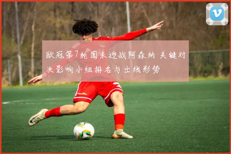 欧冠第7轮国米迎战阿森纳 关键对决影响小组排名与出线形势