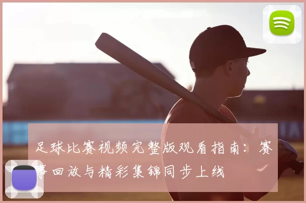足球比赛视频完整版观看指南：赛事回放与精彩集锦同步上线