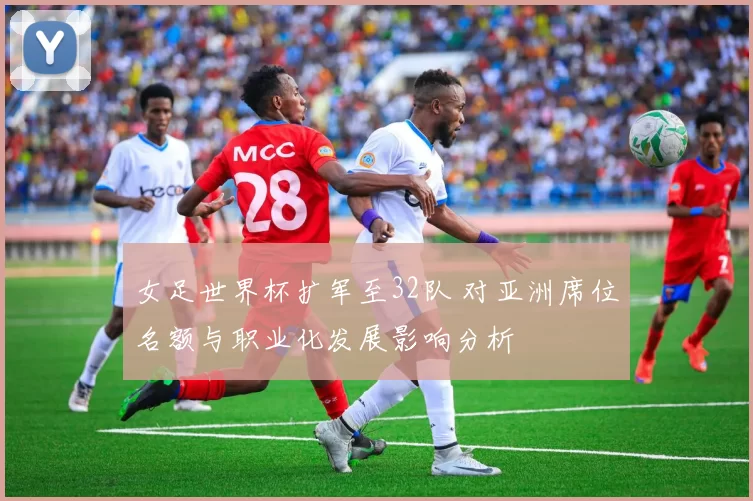 女足世界杯扩军至32队 对亚洲席位名额与职业化发展影响分析