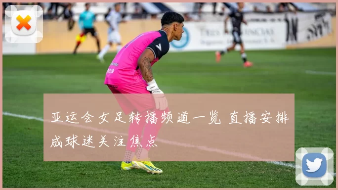 亚运会女足转播频道一览 直播安排成球迷关注焦点