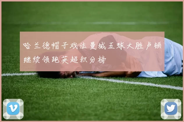 哈兰德帽子戏法曼城五球大胜卢顿继续领跑英超积分榜