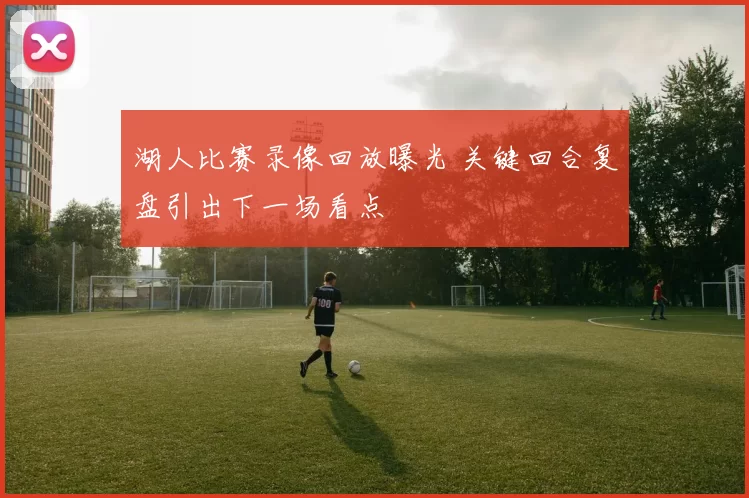 湖人比赛录像回放曝光 关键回合复盘引出下一场看点