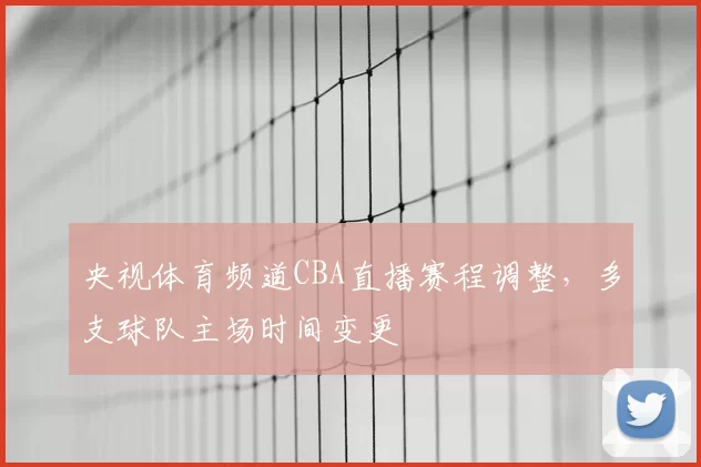 央视体育频道CBA直播赛程调整，多支球队主场时间变更