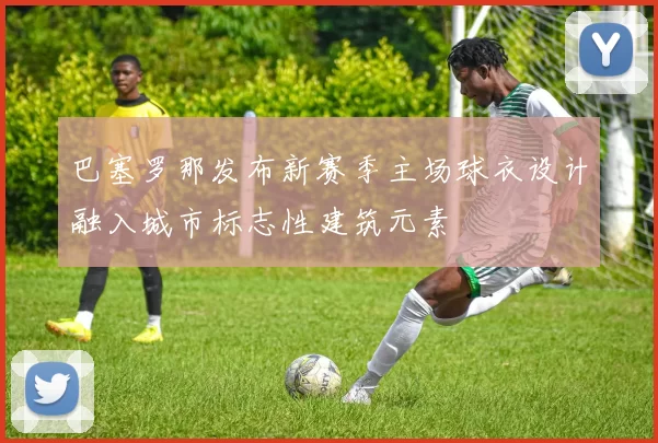 巴塞罗那发布新赛季主场球衣设计融入城市标志性建筑元素