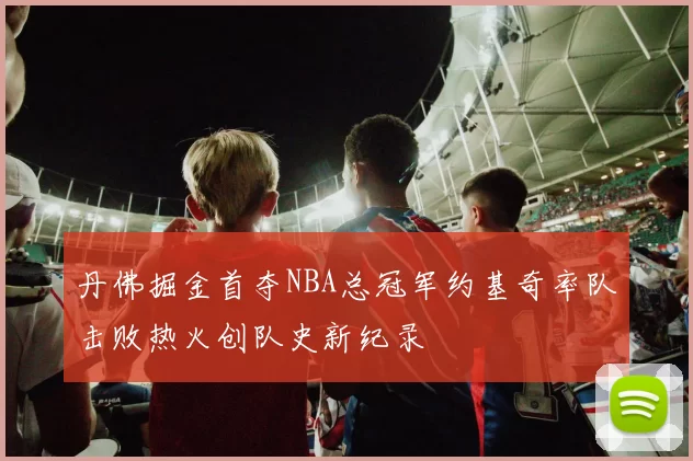 丹佛掘金首夺NBA总冠军约基奇率队击败热火创队史新纪录