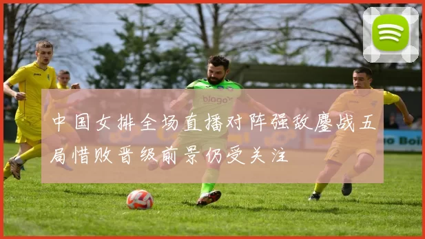 中国女排全场直播对阵强敌鏖战五局惜败晋级前景仍受关注