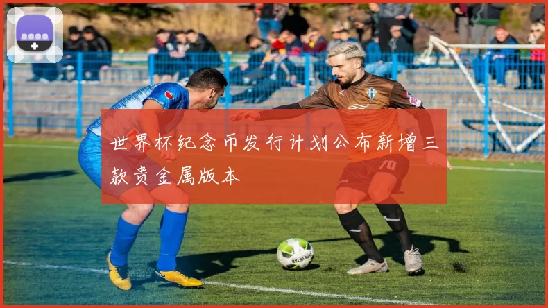 世界杯纪念币发行计划公布新增三款贵金属版本